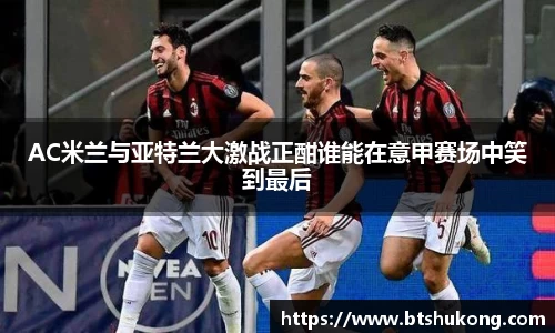 AC米兰与亚特兰大激战正酣谁能在意甲赛场中笑到最后