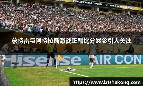 蒙特雷与阿特拉斯激战正酣比分悬念引人关注