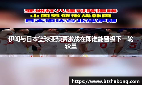 伊朗与日本篮球亚预赛激战在即谁能晋级下一轮较量