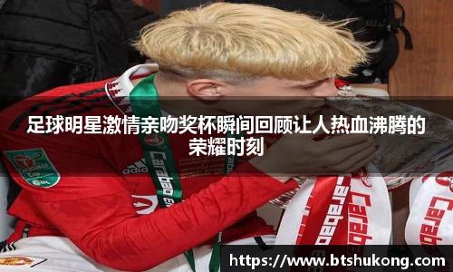 足球明星激情亲吻奖杯瞬间回顾让人热血沸腾的荣耀时刻