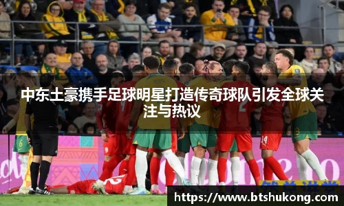 中东土豪携手足球明星打造传奇球队引发全球关注与热议